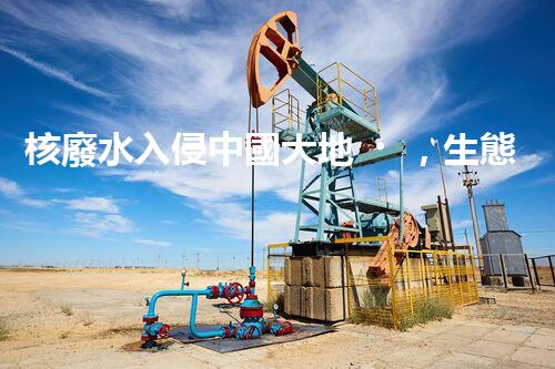 核廢水入侵中國大地，生態(tài)危機迫在眉睫！